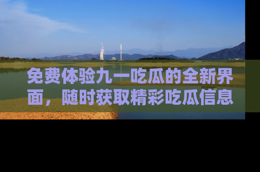 免费体验九一吃瓜的全新界面，随时获取精彩吃瓜信息！