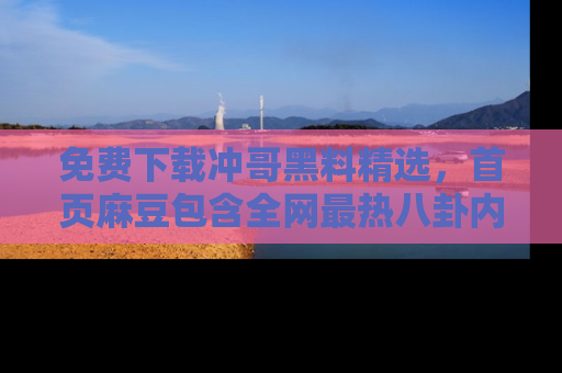 免费下载冲哥黑料精选，首页麻豆包含全网最热八卦内容