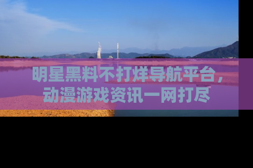 明星黑料不打烊导航平台，动漫游戏资讯一网打尽