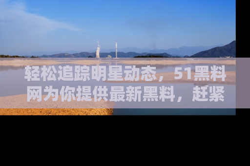 轻松追踪明星动态，51黑料网为你提供最新黑料，赶紧访问网址观看！