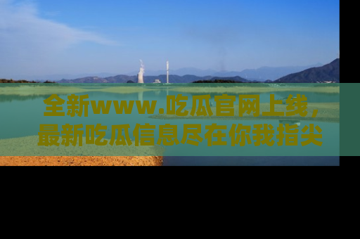 全新www.吃瓜官网上线，最新吃瓜信息尽在你我指尖！