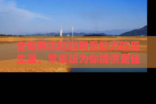 全新黑瓜吃料网页助力吃瓜生涯，苹果版为你提供更佳体验！