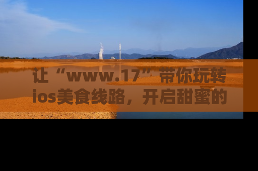 让“www.17”带你玩转ios美食线路，开启甜蜜的吃瓜时光吧！