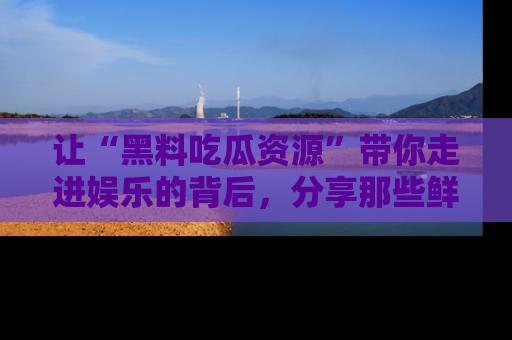 让“黑料吃瓜资源”带你走进娱乐的背后，分享那些鲜为人知的黑料，成为吃瓜界的资深玩家！