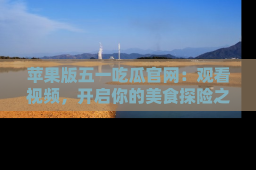 苹果版五一吃瓜官网：观看视频，开启你的美食探险之旅!