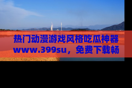 热门动漫游戏风格吃瓜神器www.399su，免费下载畅享精彩