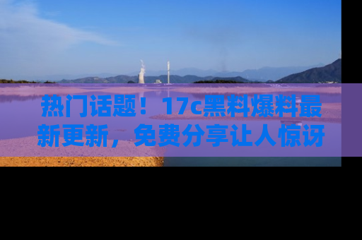 热门话题！17c黑料爆料最新更新，免费分享让人惊讶的事实！