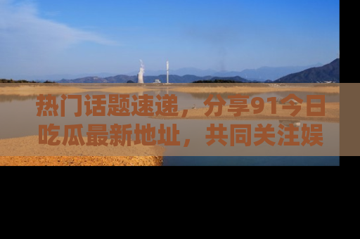 热门话题速递，分享91今日吃瓜最新地址，共同关注娱乐圈的风云变幻！
