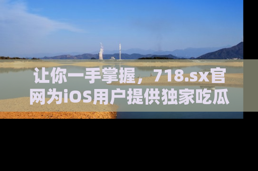 让你一手掌握，718.sx官网为iOS用户提供独家吃瓜内容！