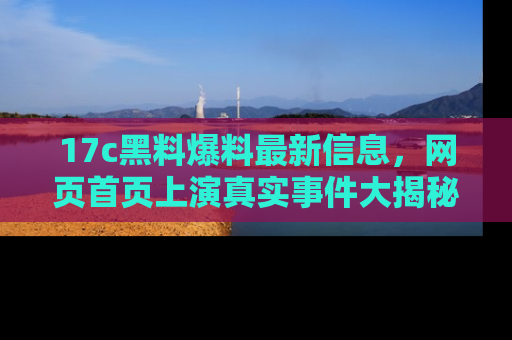 17c黑料爆料最新信息，网页首页上演真实事件大揭秘