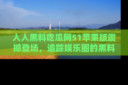 人人黑料吃瓜网51苹果版震撼登场，追踪娱乐圈的黑料与热闻