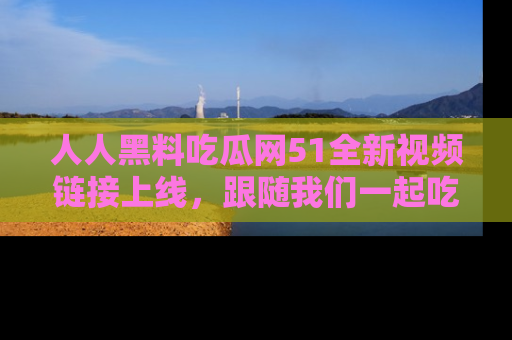 人人黑料吃瓜网51全新视频链接上线，跟随我们一起吃瓜围观！