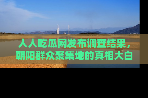 人人吃瓜网发布调查结果，朝阳群众聚集地的真相大白