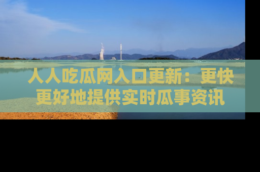 人人吃瓜网入口更新：更快更好地提供实时瓜事资讯