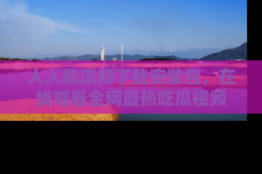 人人吃瓜网下载安装包，在线观看全网最热吃瓜视频