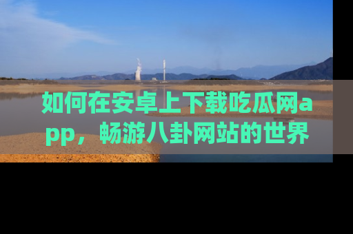 如何在安卓上下载吃瓜网app，畅游八卦网站的世界