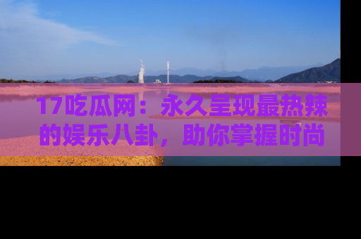 17吃瓜网:永久呈现最热辣的娱乐八卦,助你掌握时尚趋势