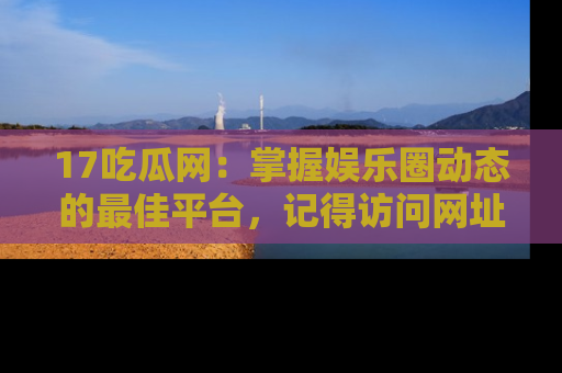 17吃瓜网:掌握娱乐圈动态的最佳平台,记得访问网址获取新鲜资讯!