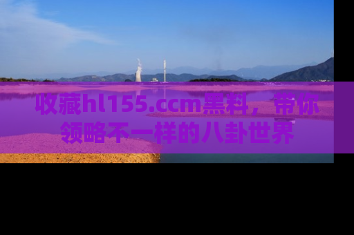 收藏hl155.ccm黑料，带你领略不一样的八卦世界