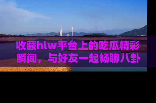 收藏hlw平台上的吃瓜精彩瞬间,与好友一起畅聊八卦趣闻!