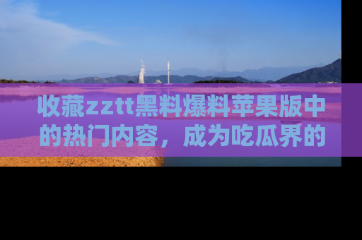收藏zztt黑料爆料苹果版中的热门内容,成为吃瓜界的资深玩家!