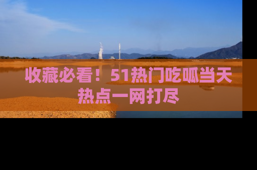 收藏必看!51热门吃呱当天热点一网打尽