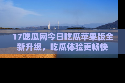 17吃瓜网今日吃瓜苹果版全新升级,吃瓜体验更畅快