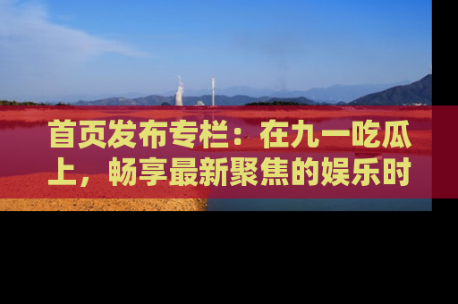 首页发布专栏:在九一吃瓜上,畅享最新聚焦的娱乐时讯