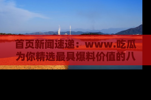 首页新闻速递：www.吃瓜为你精选最具爆料价值的八卦和趣闻！