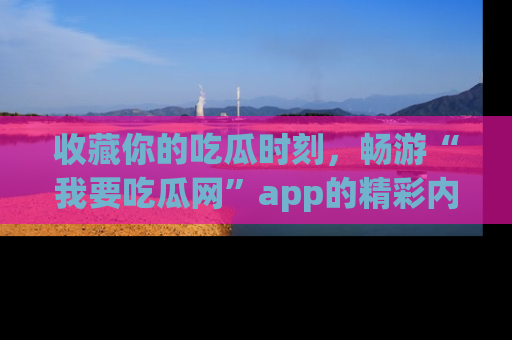 收藏你的吃瓜时刻,畅游“我要吃瓜网”app的精彩内容