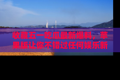 收藏五一吃瓜最新爆料,苹果版让你不错过任何娱乐新闻