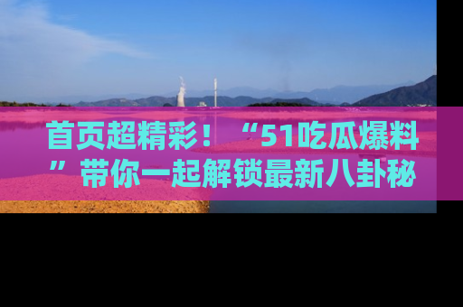 首页超精彩!“51吃瓜爆料”带你一起解锁最新八卦秘闻!