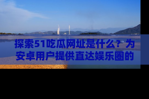 探索51吃瓜网址是什么？为安卓用户提供直达娱乐圈的途径
