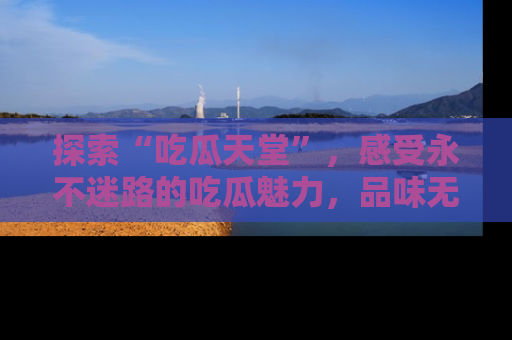 探索“吃瓜天堂”，感受永不迷路的吃瓜魅力，品味无尽的美食！