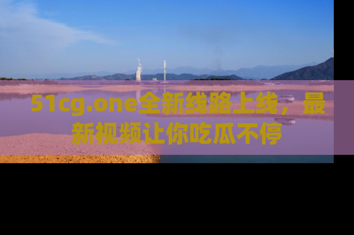 51cg.one全新线路上线,最新视频让你吃瓜不停