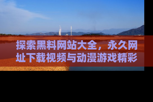探索黑料网站大全，永久网址下载视频与动漫游戏精彩瞬间！