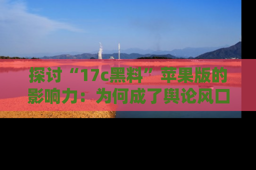 探讨“17c黑料”苹果版的影响力:为何成了舆论风口?