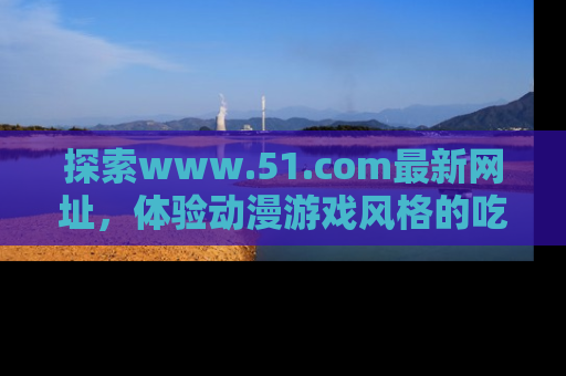 探索www.51.com最新网址，体验动漫游戏风格的吃瓜乐趣！