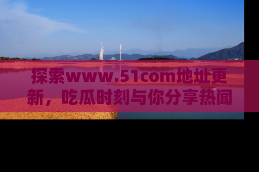 探索www.51com地址更新，吃瓜时刻与你分享热闻