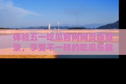 体验五一吃瓜官网网页版登录,享受不一样的吃瓜乐趣与互动体验