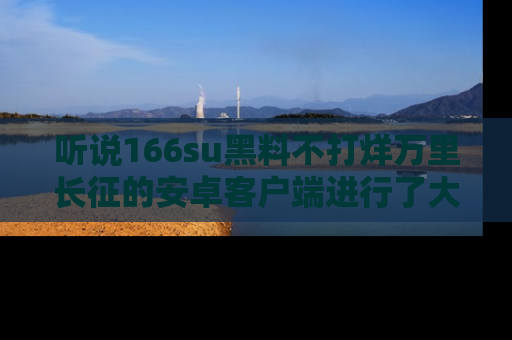 听说166su黑料不打烊万里长征的安卓客户端进行了大更新,八卦内容更加精彩与丰富!