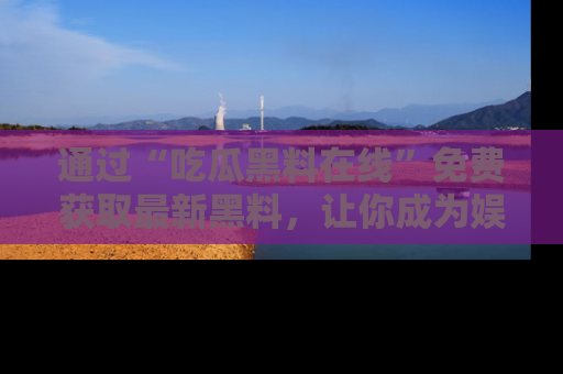 通过“吃瓜黑料在线”免费获取最新黑料,让你成为娱乐圈的内幕专家!