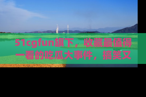 51cgfun旗下,收藏最值得一看的吃瓜大事件,搞笑又精彩!