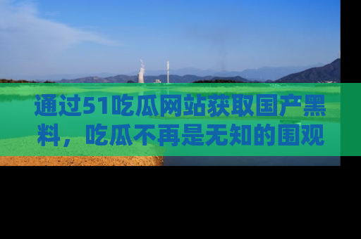 通过51吃瓜网站获取国产黑料,吃瓜不再是无知的围观者