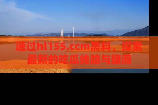 通过hl155.ccm黑料，探索最新的吃瓜线路与趣闻