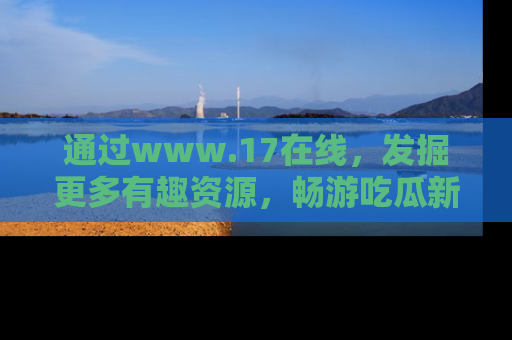 通过www.17在线,发掘更多有趣资源,畅游吃瓜新闻海洋