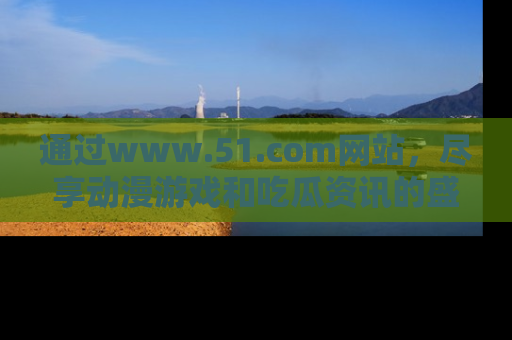 通过www.51.com网站，尽享动漫游戏和吃瓜资讯的盛宴！