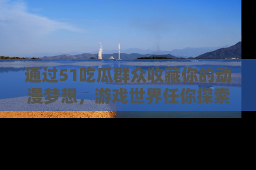 通过51吃瓜群众收藏你的动漫梦想,游戏世界任你探索