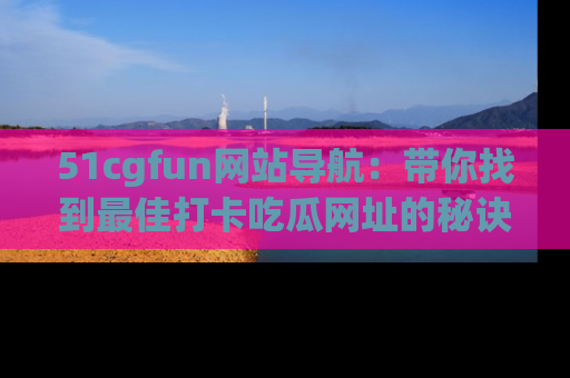 51cgfun网站导航:带你找到最佳打卡吃瓜网址的秘诀
