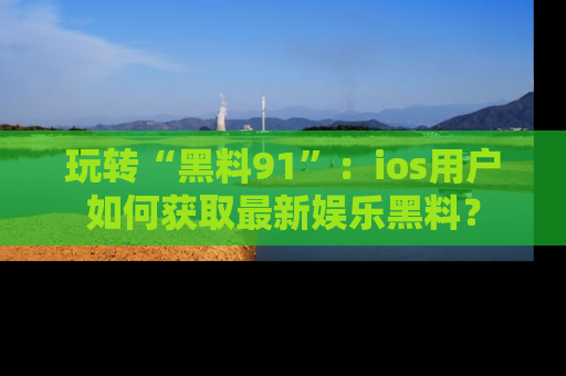 玩转“黑料91”：ios用户如何获取最新娱乐黑料？